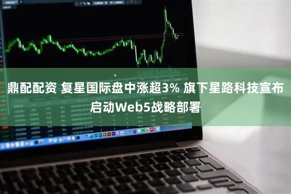 鼎配配资 复星国际盘中涨超3% 旗下星路科技宣布启动Web5战略部署