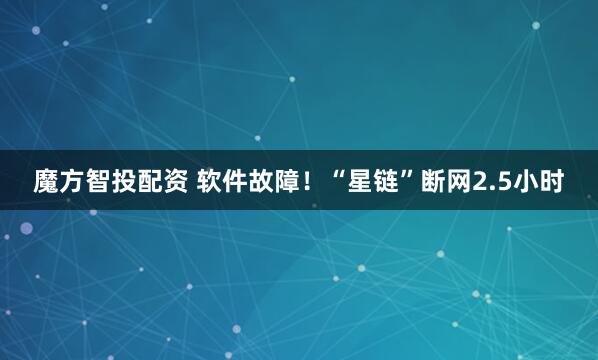 魔方智投配资 软件故障！“星链”断网2.5小时