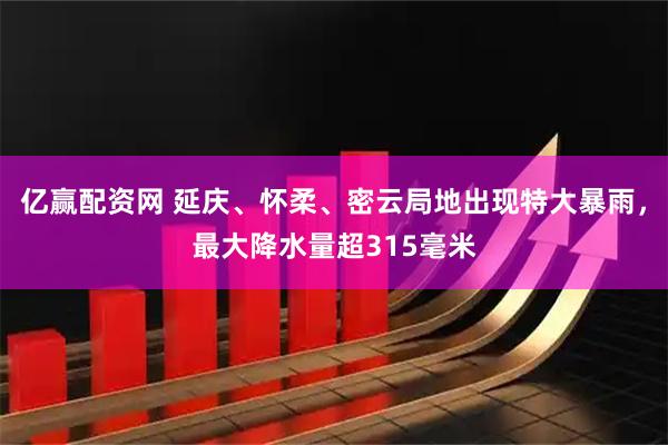 亿赢配资网 延庆、怀柔、密云局地出现特大暴雨，最大降水量超315毫米