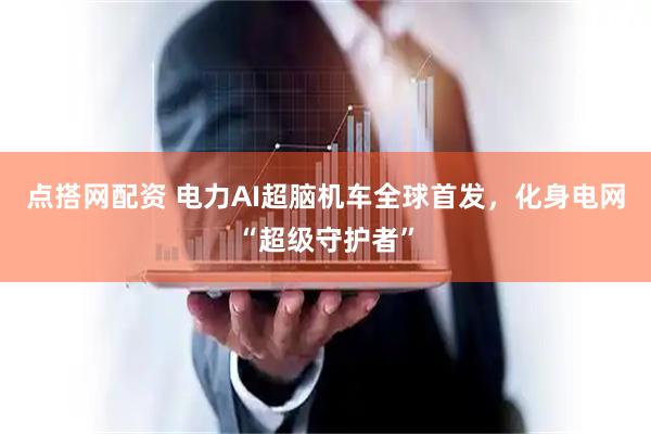 点搭网配资 电力AI超脑机车全球首发，化身电网“超级守护者”
