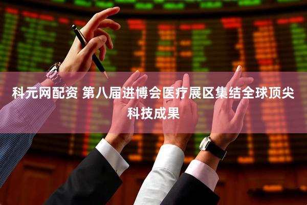 科元网配资 第八届进博会医疗展区集结全球顶尖科技成果