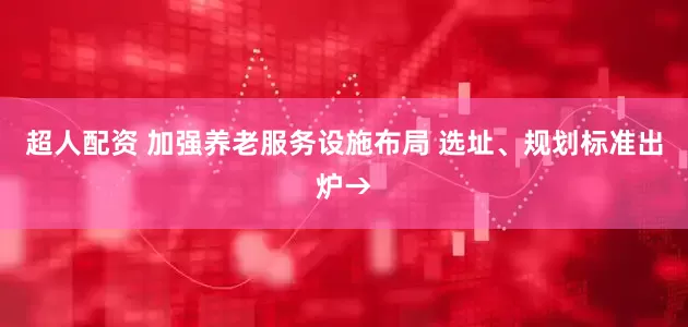 超人配资 加强养老服务设施布局 选址、规划标准出炉→