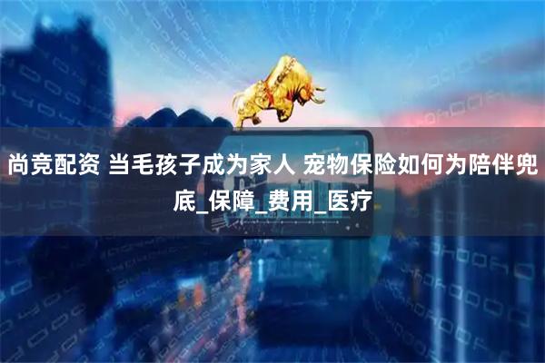 尚竞配资 当毛孩子成为家人 宠物保险如何为陪伴兜底_保障_费用_医疗
