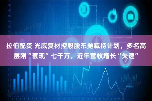 拉伯配资 光威复材控股股东抛减持计划，多名高层刚“套现”七千万，近年营收增长“失速”