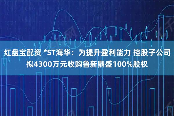 红盘宝配资 *ST海华：为提升盈利能力 控股子公司拟4300万元收购鲁新鼎盛100%股权