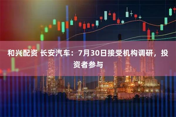 和兴配资 长安汽车：7月30日接受机构调研，投资者参与