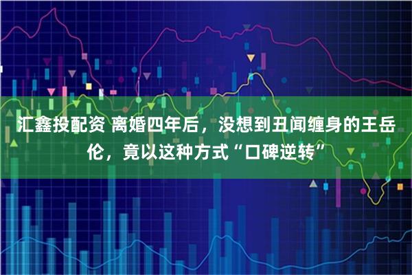 汇鑫投配资 离婚四年后，没想到丑闻缠身的王岳伦，竟以这种方式“口碑逆转”