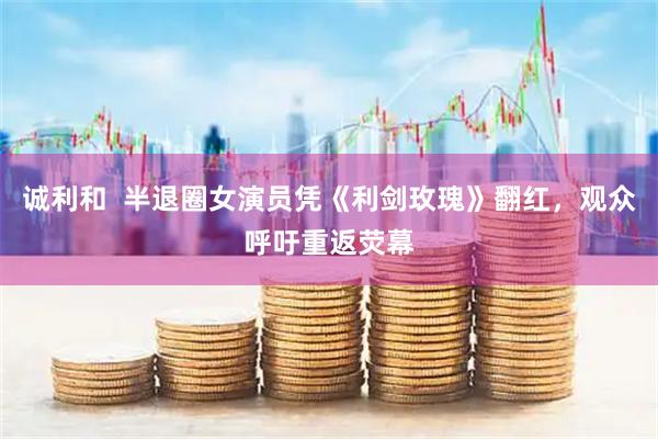 诚利和  半退圈女演员凭《利剑玫瑰》翻红，观众呼吁重返荧幕