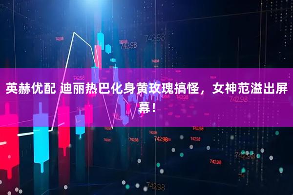 英赫优配 迪丽热巴化身黄玫瑰搞怪，女神范溢出屏幕！