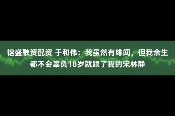 镕盛融资配资 于和伟：我虽然有绯闻，但我余生都不会辜负18岁就跟了我的宋林静