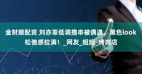 金财顺配资 刘亦菲低调撸串被偶遇，黑色look松弛感拉满！_网友_姐姐_烤肉店
