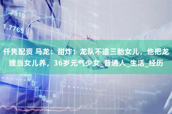 仟隽配资 马龙：甜炸！龙队不追三胎女儿，他把龙嫂当女儿养，36岁元气少女_普通人_生活_经历