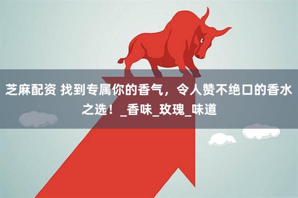芝麻配资 找到专属你的香气，令人赞不绝口的香水之选！_香味_玫瑰_味道