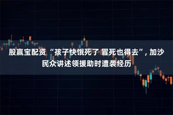 股赢宝配资 “孩子快饿死了 冒死也得去”, 加沙民众讲述领援助时遭袭经历
