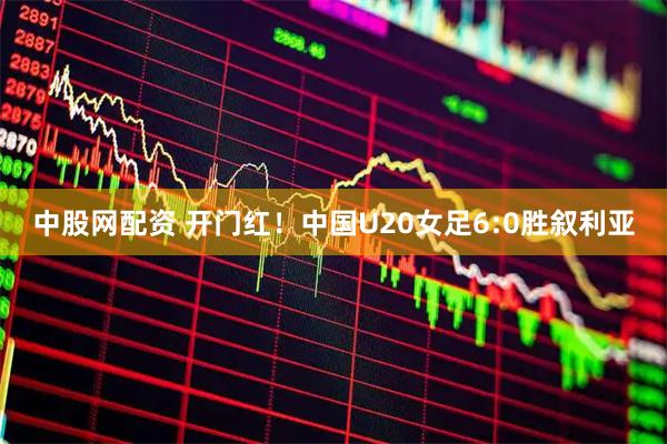 中股网配资 开门红！中国U20女足6:0胜叙利亚