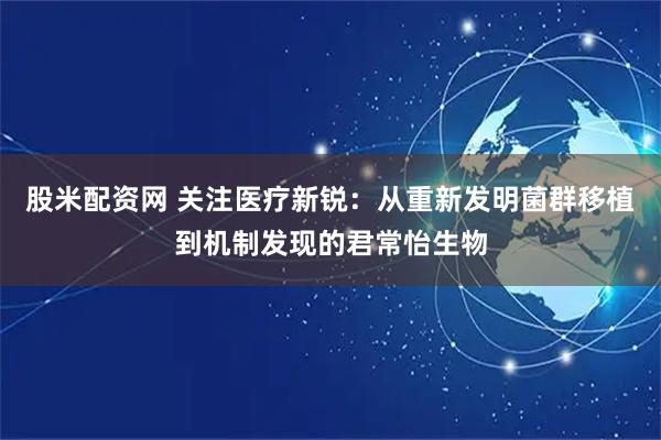 股米配资网 关注医疗新锐：从重新发明菌群移植到机制发现的君常怡生物