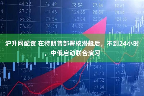 沪升网配资 在特朗普部署核潜艇后，不到24小时，中俄启动联合演习