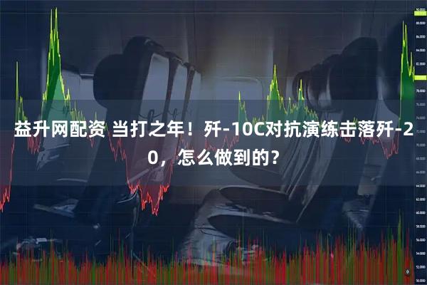 益升网配资 当打之年！歼-10C对抗演练击落歼-20，怎么做到的？