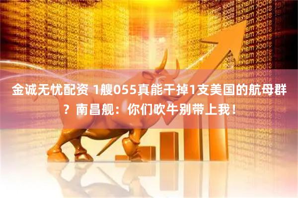 金诚无忧配资 1艘055真能干掉1支美国的航母群？南昌舰：你们吹牛别带上我！