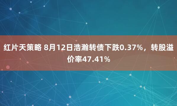 红片天策略 8月12日浩瀚转债下跌0.37%，转股溢价率47.41%