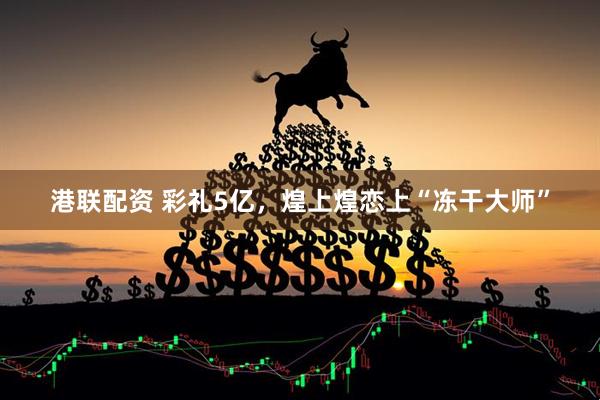港联配资 彩礼5亿，煌上煌恋上“冻干大师”