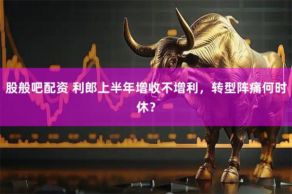 股般吧配资 利郎上半年增收不增利，转型阵痛何时休？