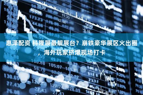 惠泽配资 科隆展最靓展台？崩铁豪华展区火出圈，海外玩家挤爆现场打卡