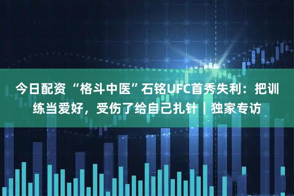 今日配资 “格斗中医”石铭UFC首秀失利：把训练当爱好，受伤了给自己扎针｜独家专访