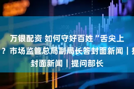 万银配资 如何守好百姓“舌尖上的安全”？市场监管总局副局长答封面新闻｜提问部长