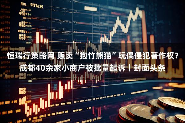 恒瑞行策略网 贩卖“抱竹熊猫”玩偶侵犯著作权？成都40余家小商户被批量起诉丨封面头条