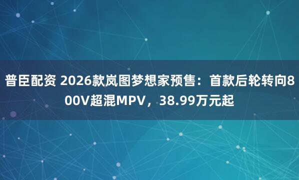 普臣配资 2026款岚图梦想家预售：首款后轮转向800V超混MPV，38.99万元起