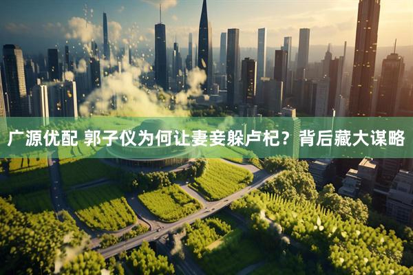 广源优配 郭子仪为何让妻妾躲卢杞？背后藏大谋略