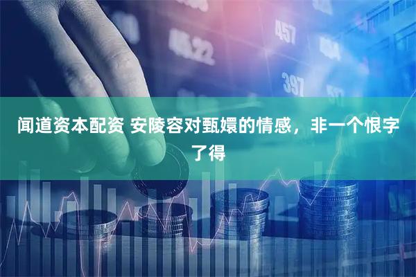 闻道资本配资 安陵容对甄嬛的情感，非一个恨字了得