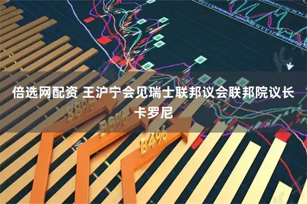 倍选网配资 王沪宁会见瑞士联邦议会联邦院议长卡罗尼