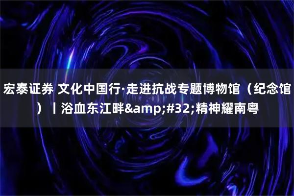 宏泰证券 文化中国行·走进抗战专题博物馆（纪念馆）丨浴血东江畔&#32;精神耀南粤