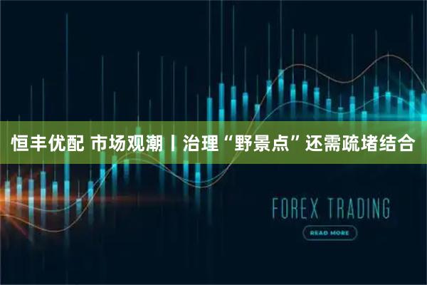 恒丰优配 市场观潮丨治理“野景点”还需疏堵结合