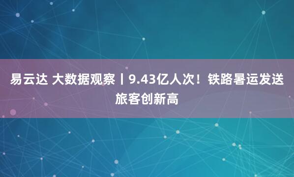 易云达 大数据观察丨9.43亿人次！铁路暑运发送旅客创新高