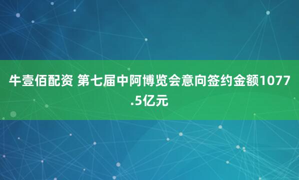 牛壹佰配资 第七届中阿博览会意向签约金额1077.5亿元
