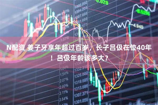 N配资 姜子牙享年超过百岁，长子吕伋在位40年！吕伋年龄该多大？