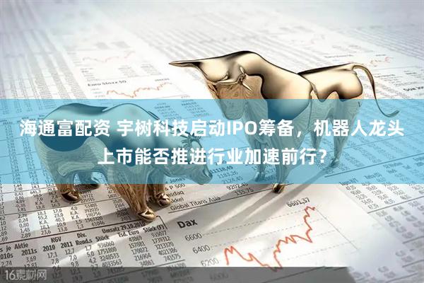 海通富配资 宇树科技启动IPO筹备，机器人龙头上市能否推进行业加速前行？