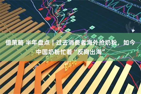 億策略 半年盘点｜过去消费者海外抢奶粉，如今中国奶粉忙着“反向出海”