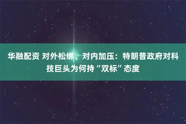 华融配资 对外松绑、对内加压：特朗普政府对科技巨头为何持“双标”态度