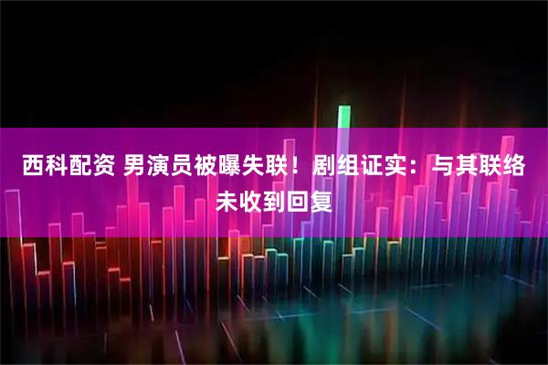 西科配资 男演员被曝失联！剧组证实：与其联络未收到回复