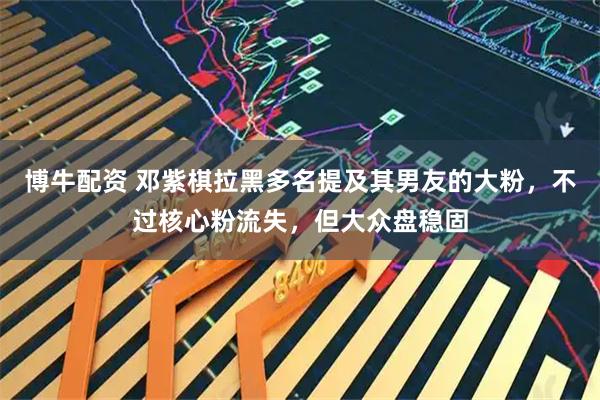 博牛配资 邓紫棋拉黑多名提及其男友的大粉，不过核心粉流失，但大众盘稳固
