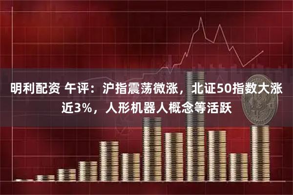 明利配资 午评：沪指震荡微涨，北证50指数大涨近3%，人形机器人概念等活跃