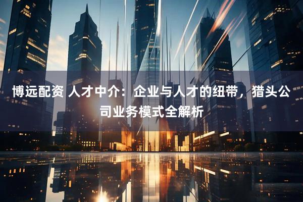 博远配资 人才中介：企业与人才的纽带，猎头公司业务模式全解析