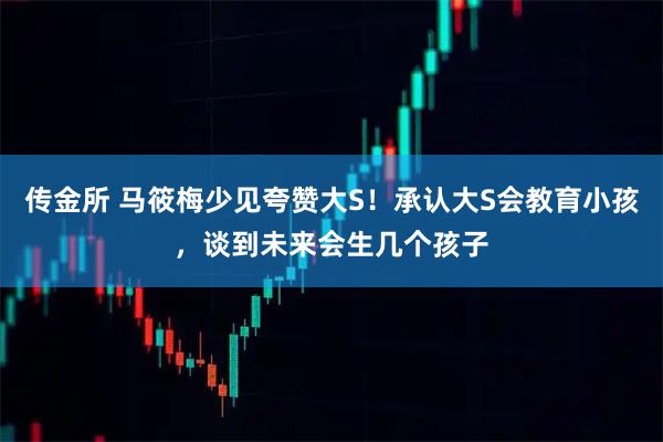 传金所 马筱梅少见夸赞大S!承认大S会教育小孩,谈到未来会生几个孩子