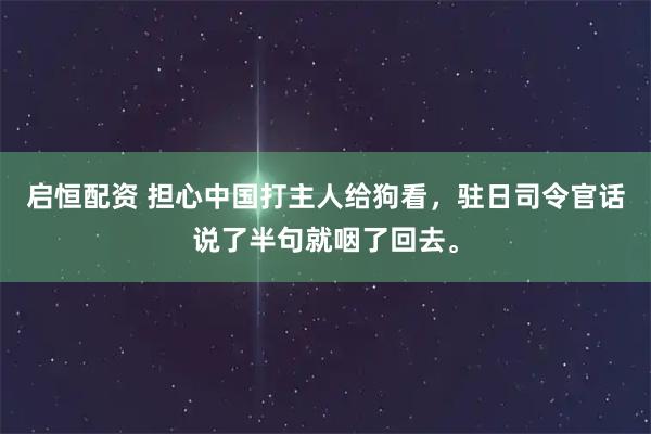 启恒配资 担心中国打主人给狗看，驻日司令官话说了半句就咽了回去。